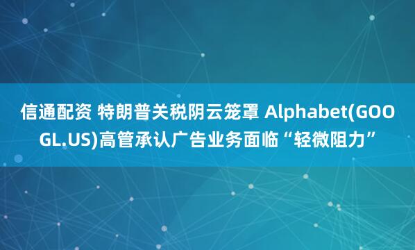 信通配资 特朗普关税阴云笼罩 Alphabet(GOOGL.US)高管承认广告业务面临“轻微阻力”