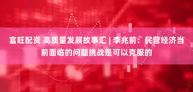 富旺配资 高质量发展故事汇 | 李兆前：民营经济当前面临的问题挑战是可以克服的