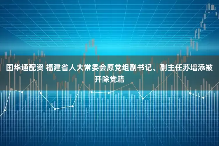 国华通配资 福建省人大常委会原党组副书记、副主任苏增添被开除党籍