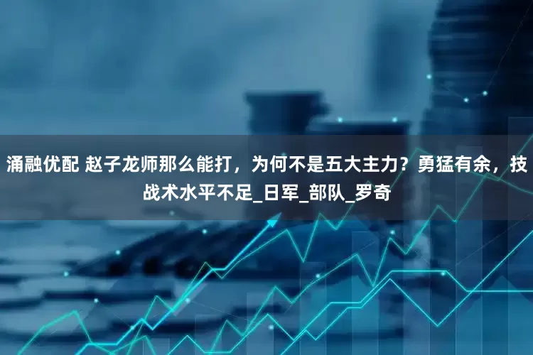 涌融优配 赵子龙师那么能打，为何不是五大主力？勇猛有余，技战术水平不足_日军_部队_罗奇