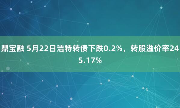 鼎宝融 5月22日洁特转债下跌0.2%，转股溢价率245.17%
