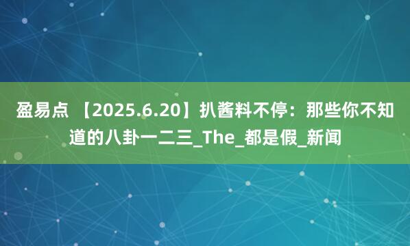 盈易点 【2025.6.20】扒酱料不停：那些你不知道的八卦一二三_The_都是假_新闻