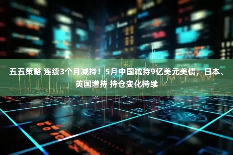 五五策略 连续3个月减持！5月中国减持9亿美元美债，日本、英国增持 持仓变化持续