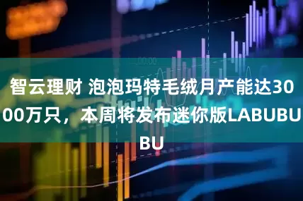 智云理财 泡泡玛特毛绒月产能达3000万只，本周将发布迷你版LABUBU