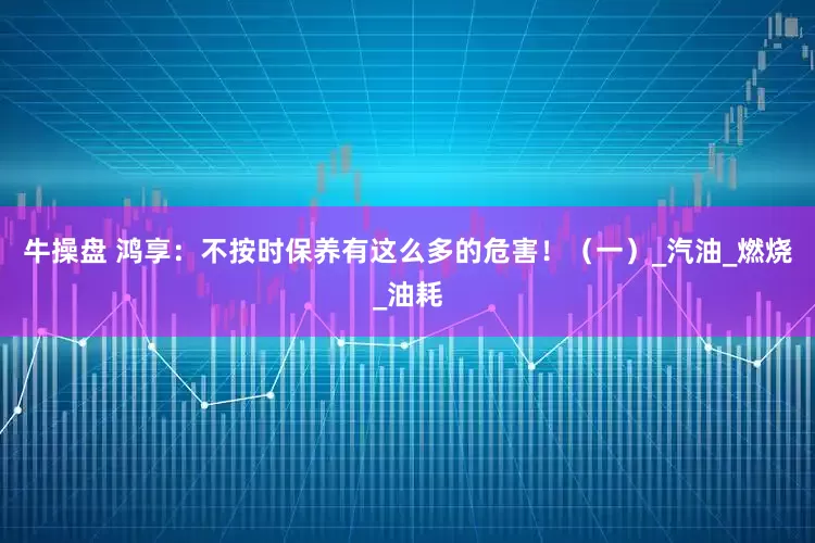 牛操盘 鸿享：不按时保养有这么多的危害！（一）_汽油_燃烧_油耗