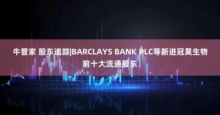 牛管家 股东追踪|BARCLAYS BANK PLC等新进冠昊生物前十大流通股东