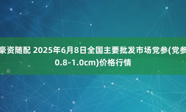 豪资随配 2025年6月8日全国主要批发市场党参(党参0.8-1.0cm)价格行情