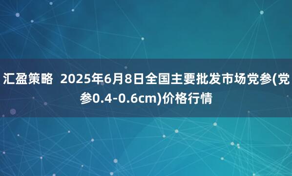 汇盈策略  2025年6月8日全国主要批发市场党参(党参0.4-0.6cm)价格行情