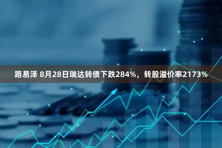 路易泽 8月28日瑞达转债下跌284%，转股溢价率2173%